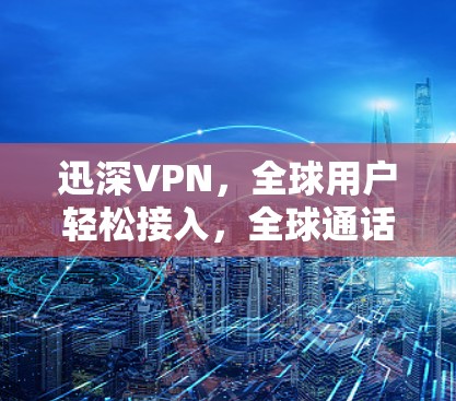 迅深VPN，全球用户轻松接入，全球通话便捷