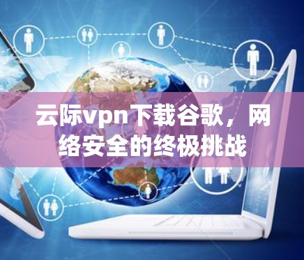云际vpn下载谷歌，网络安全的终极挑战