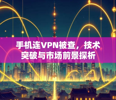 手机连VPN被查，技术突破与市场前景探析