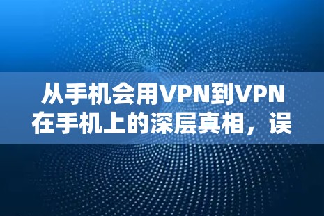 从手机会用VPN到VPN在手机上的深层真相，误区与智慧