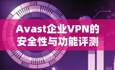 Avast企业VPN的安全性与功能评测