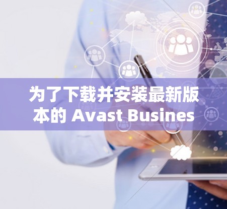 为了下载并安装最新版本的 Avast Business客户端，您可以按照以下步骤操作