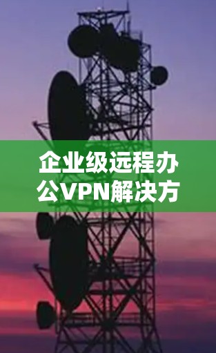 企业级远程办公VPN解决方案，为企业构建高效安全的通信环境