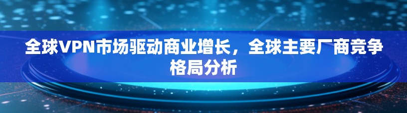 全球VPN市场驱动商业增长，全球主要厂商竞争格局分析