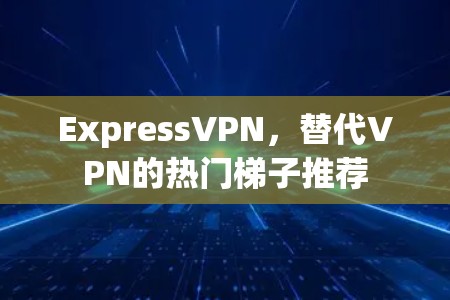 ExpressVPN，替代VPN的热门梯子推荐
