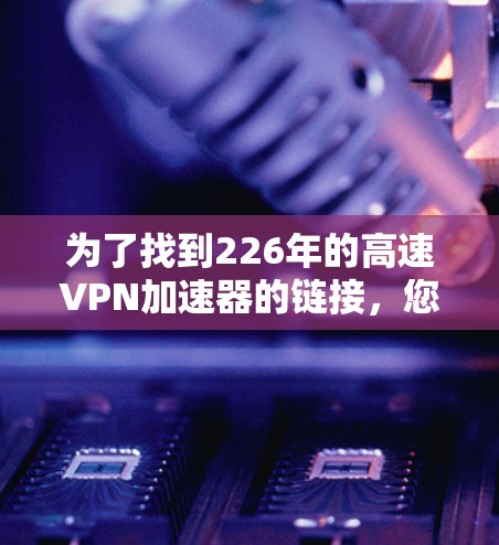 为了找到226年的高速VPN加速器的链接，您可以按照以下步骤进行