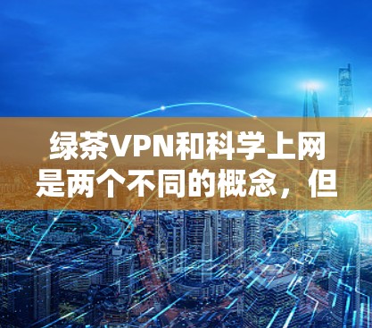 绿茶VPN和科学上网是两个不同的概念，但它们在现代互联网时代中都有其独特的作用。以下是关于绿茶VPN和科学上网的详细分析