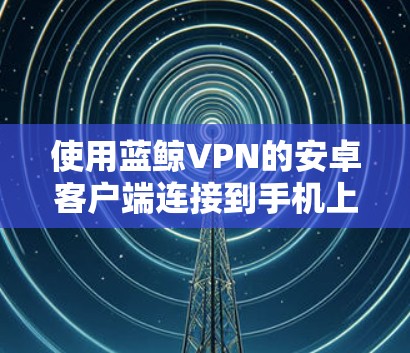 使用蓝鲸VPN的安卓客户端连接到手机上的步骤如下