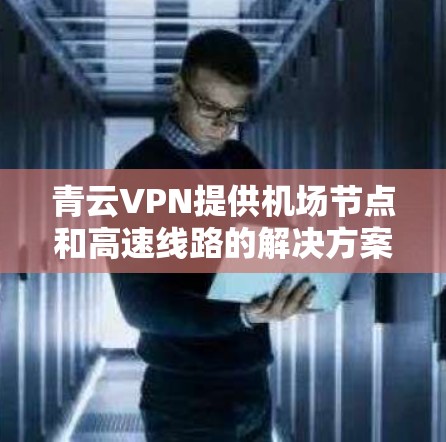 青云VPN提供机场节点和高速线路的解决方案，帮助用户在机场或机场附近快速连接到无线网络。以下是相关信息