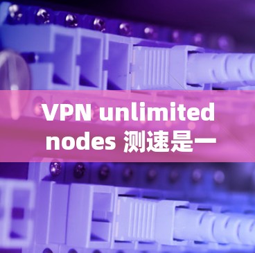 VPN unlimited nodes 测速是一种评估VPN技术性能的方法，通过测试全球服务器的流量和连接情况，帮助发现潜在的问题和改进点。以下是对其详细分析和总结