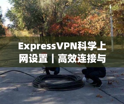 ExpressVPN科学上网设置｜高效连接与安全防护