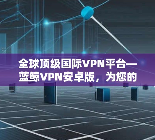 全球顶级国际VPN平台—蓝鲸VPN安卓版，为您的隐私和安全保驾护航！