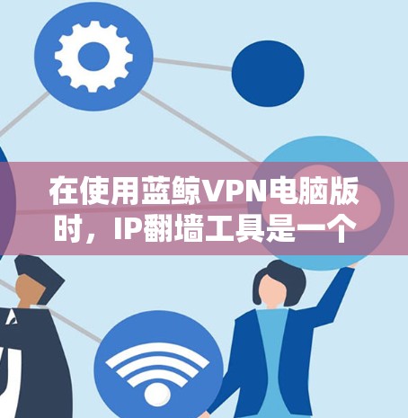 在使用蓝鲸VPN电脑版时，IP翻墙工具是一个非常重要的组成部分，可以让你更好地管理网络连接，提升用户体验。以下是一些实用的步骤和建议，帮助你使用IP翻墙工具