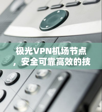 极光VPN机场节点，安全可靠高效的技术解决方案