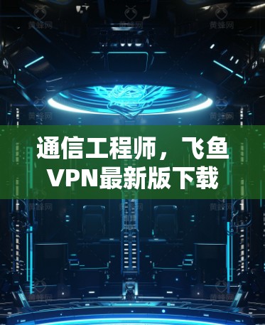 通信工程师，飞鱼VPN最新版下载指南