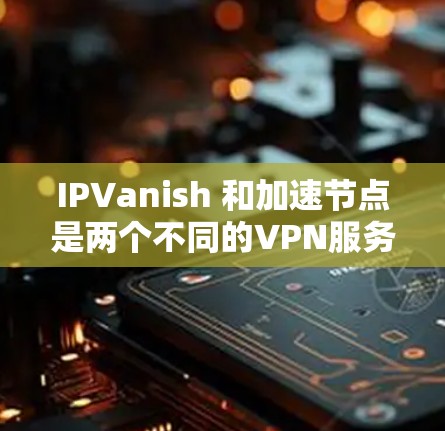 IPVanish 和加速节点是两个不同的VPN服务，各有其独特的功能和使用场景。以下是它们的主要区别和特点