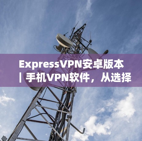 ExpressVPN安卓版本｜手机VPN软件，从选择到使用