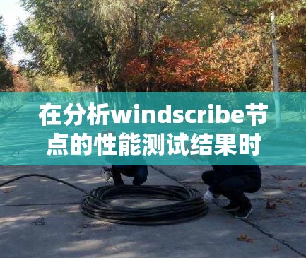 在分析windscribe节点的性能测试结果时，可以从以下几个关键方面入手