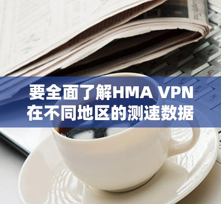 要全面了解HMA VPN在不同地区的测速数据和表现，可以按照以下步骤进行分析