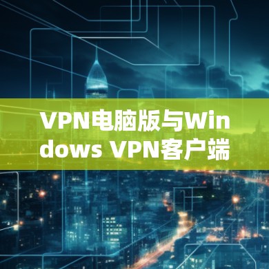 VPN电脑版与Windows VPN客户端，技术与功能解析