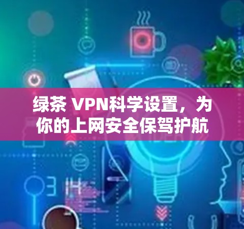 绿茶 VPN科学设置，为你的上网安全保驾护航