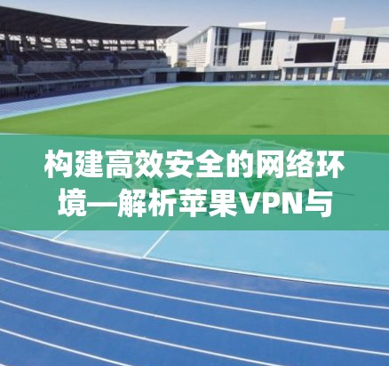 构建高效安全的网络环境—解析苹果VPN与ExpressVPN的配置之道