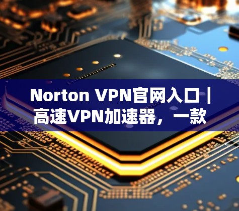 Norton VPN官网入口｜高速VPN加速器，一款值得信赖的通信工具