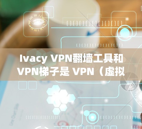 Ivacy VPN翻墙工具和VPN梯子是 VPN（虚拟网络）技术中的一些常见概念，具体含义和使用场景如下