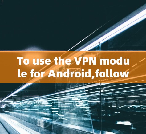To use the VPN module for Android,follow these organized steps: