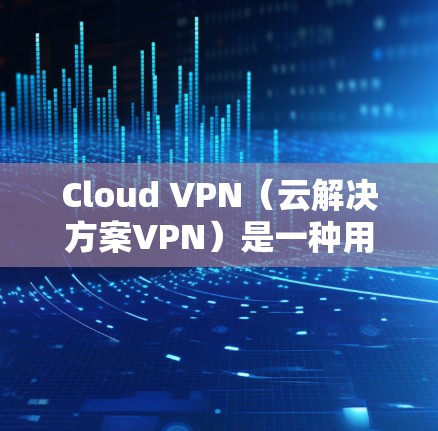 Cloud VPN（云解决方案VPN）是一种用于提供高速、加密的网络连接功能，通常通过VPN服务实现。以下是关于Cloud VPN高速线路的详细介绍