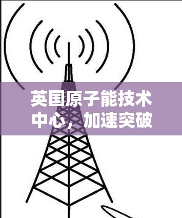 英国原子能技术中心，加速突破与创新