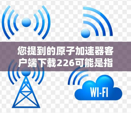 您提到的原子加速器客户端下载226可能是指下载到原子加速器226版本的客户端。以下是关于下载原子加速器226版本的步骤建议