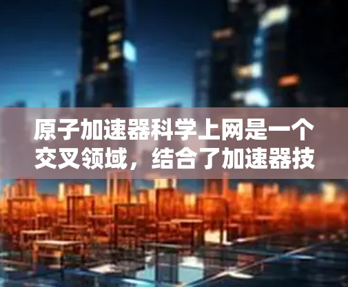 原子加速器科学上网是一个交叉领域，结合了加速器技术与互联网应用，旨在提升加速器性能并利用互联网进行实时监控和优化。以下是该领域的详细介绍