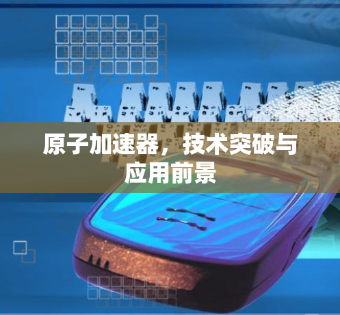 原子加速器，技术突破与应用前景