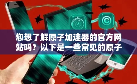 您想了解原子加速器的官方网站吗？以下是一些常见的原子加速器的官方网站链接，您可以通过这些链接获取最新信息