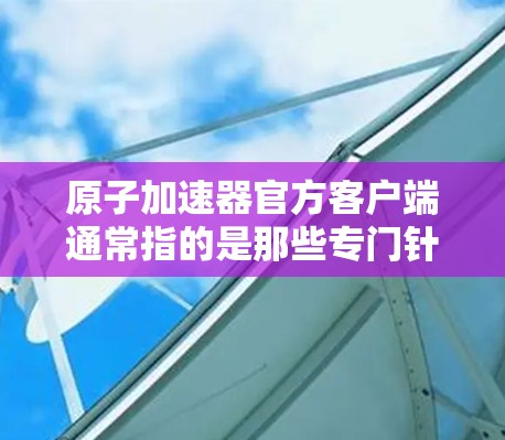 原子加速器官方客户端通常指的是那些专门针对原子物理、粒子物理或核物理研究的官方网站、论坛、社区或社交媒体平台。以下是一些可能相关的信息和资源