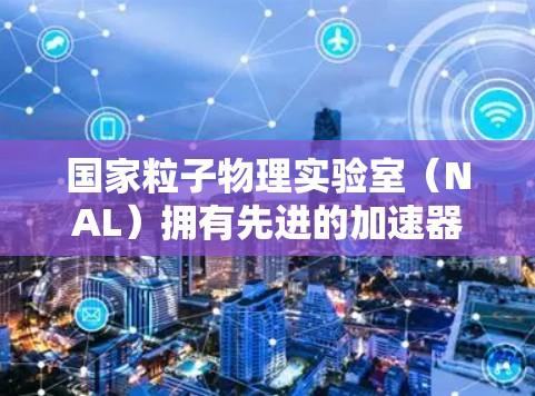 国家粒子物理实验室（NAL）拥有先进的加速器设备和高超的技术，致力于探索强子对称性、高能物理和核物理等领域的前沿科学。NAL的主要功能包括