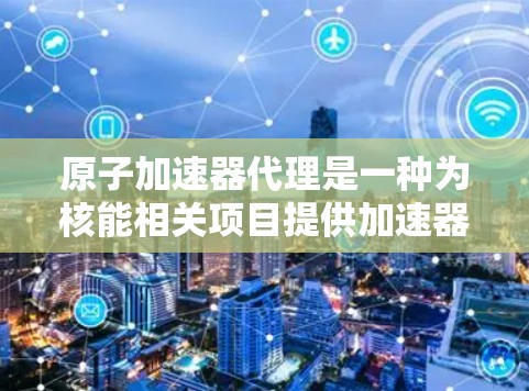 原子加速器代理是一种为核能相关项目提供加速器设备的经济解决方案。以下是对这一概念的详细说明