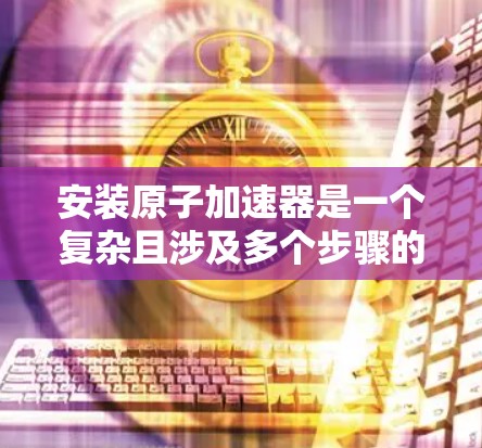安装原子加速器是一个复杂且涉及多个步骤的过程，需要结合知识、技能和操作技巧。以下是一个分步骤的安装教程，以帮助你更好地理解并完成原子加速器的安装