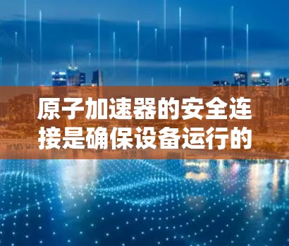 原子加速器的安全连接是确保设备运行的关键，涉及多个关键部分和维护措施。以下是详细的总结