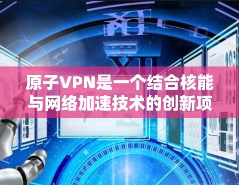 原子VPN是一个结合核能与网络加速技术的创新项目，旨在通过核聚变提供电力并提升网络速度。以下是对该技术的详细分析和总结