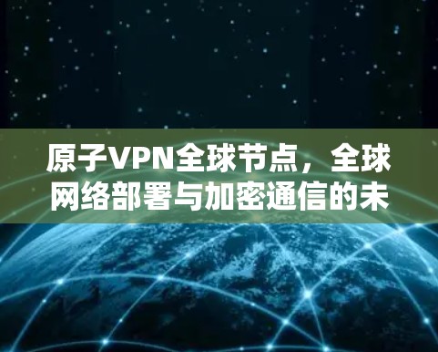 原子VPN全球节点，全球网络部署与加密通信的未来挑战