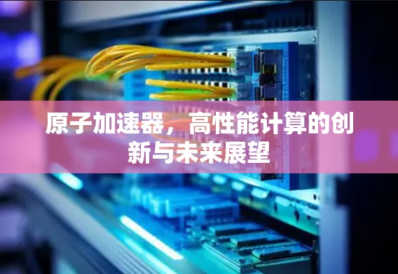 原子加速器，高性能计算的创新与未来展望