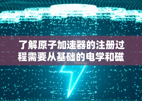了解原子加速器的注册过程需要从基础的电学和磁场原理开始，逐步深入到加速器的设计和优化。以下是逐步的解释