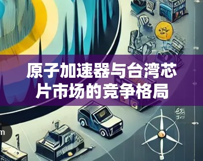 原子加速器与台湾芯片市场的竞争格局