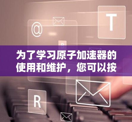 为了学习原子加速器的使用和维护，您可以按照以下步骤进行