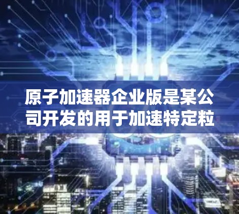 原子加速器企业版是某公司开发的用于加速特定粒子或材料的高科技设备，通常采用先进材料和控制技术，适用于医疗、工业和军事等多领域。以下是对该设备的详细介绍