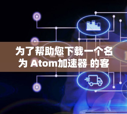 为了帮助您下载一个名为 Atom加速器 的客户端，我将提供一个详细的指南，涵盖您可能需要了解的几种加速器类型及其下载和使用的建议