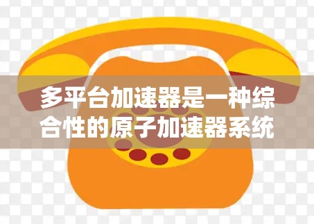 多平台加速器是一种综合性的原子加速器系统，由多个独立的加速平台组成，每个平台可能具备不同的加速功能或设备。以下是对多平台加速器的详细分析
