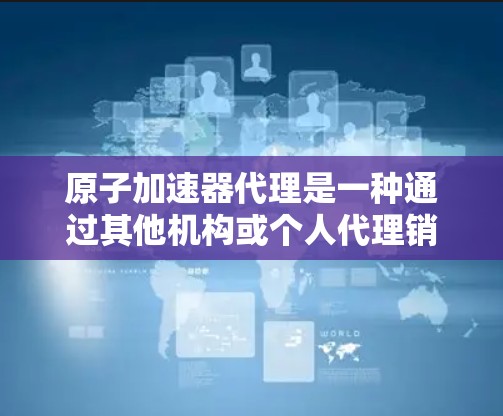 原子加速器代理是一种通过其他机构或个人代理销售和维护原子加速器设备，以降低成本和推广技术的途径。以下是对这一概念的详细解释